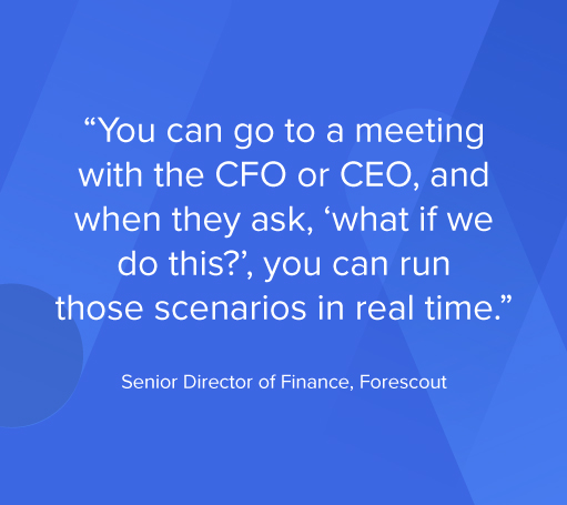 You can go to a meeting the CFO or CEO, and when they ask, 'what if we do this?', you can run those scenarios in real time." Senior Director of Finance, Forescout